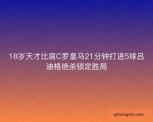 18岁天才比肩C罗皇马21分钟打进5球吕迪格绝杀锁定胜局