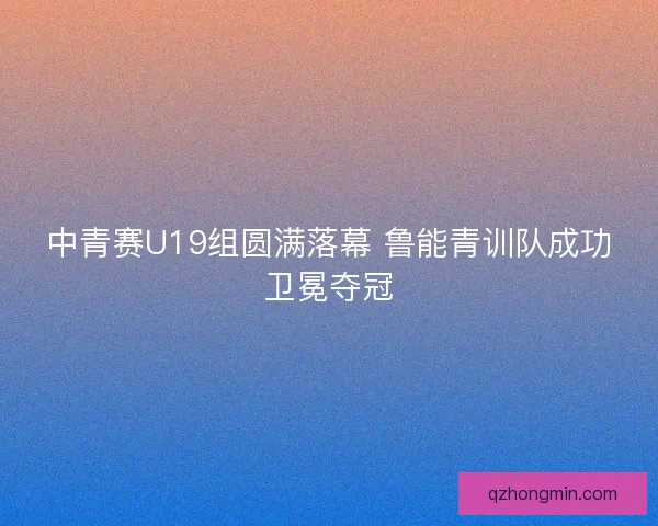中青赛U19组圆满落幕 鲁能青训队成功卫冕夺冠