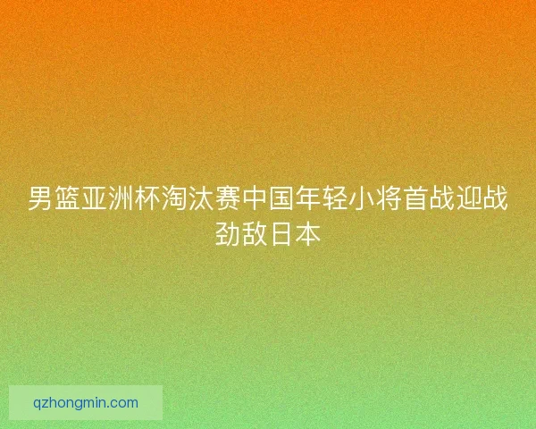 男篮亚洲杯淘汰赛中国年轻小将首战迎战劲敌日本