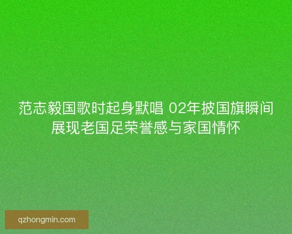 范志毅国歌时起身默唱 02年披国旗瞬间展现老国足荣誉感与家国情怀