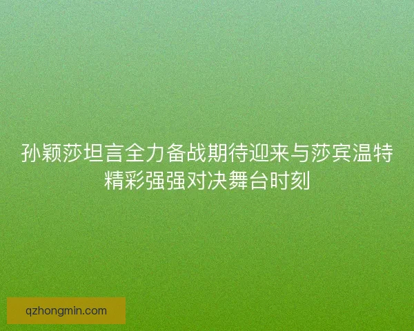 孙颖莎坦言全力备战期待迎来与莎宾温特精彩强强对决舞台时刻