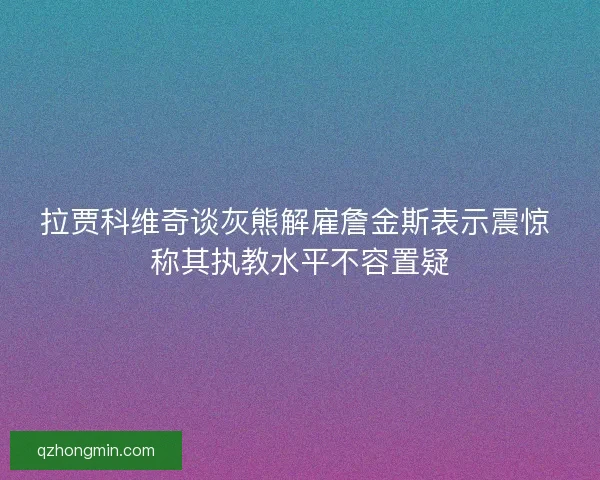 拉贾科维奇谈灰熊解雇詹金斯表示震惊 称其执教水平不容置疑