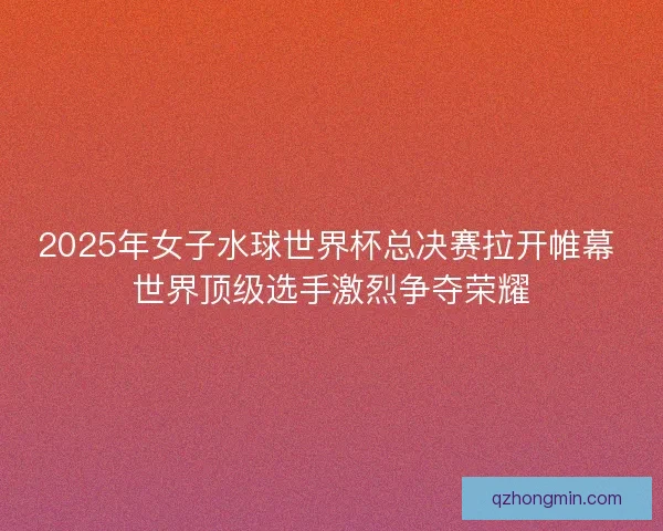 2025年女子水球世界杯总决赛拉开帷幕 世界顶级选手激烈争夺荣耀