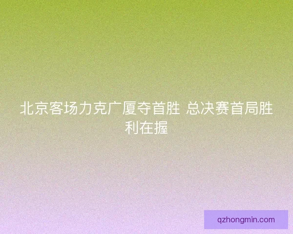 北京客场力克广厦夺首胜 总决赛首局胜利在握 北京客场力克广厦夺首胜 总决赛首局胜利在握