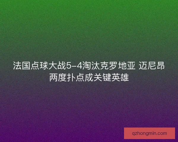 法国点球大战5-4淘汰克罗地亚 迈尼昂两度扑点成关键英雄