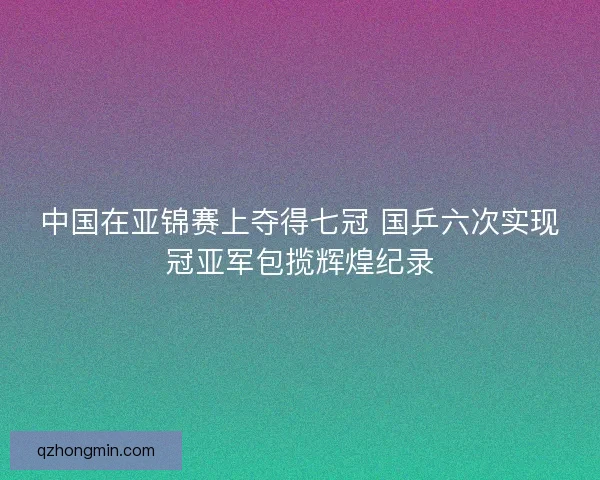 中国在亚锦赛上夺得七冠 国乒六次实现冠亚军包揽辉煌纪录