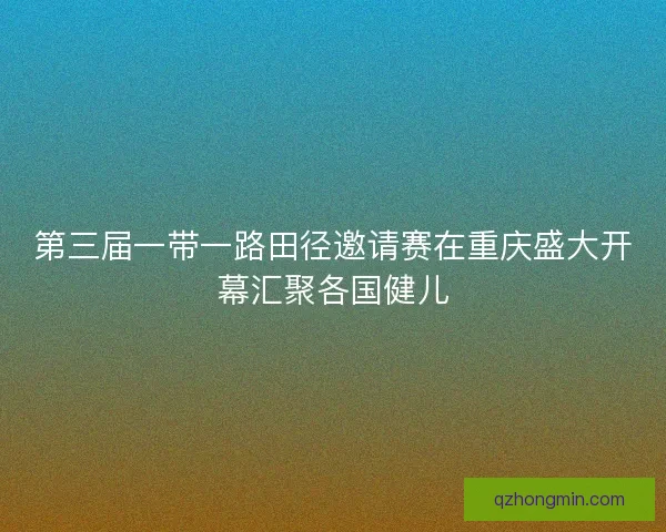 第三届一带一路田径邀请赛在重庆盛大开幕汇聚各国健儿