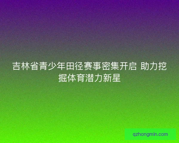 吉林省青少年田径赛事密集开启 助力挖掘体育潜力新星